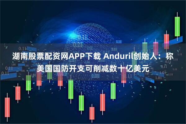 湖南股票配资网APP下载 Anduril创始人：称美国国防开支可削减数十亿美元
