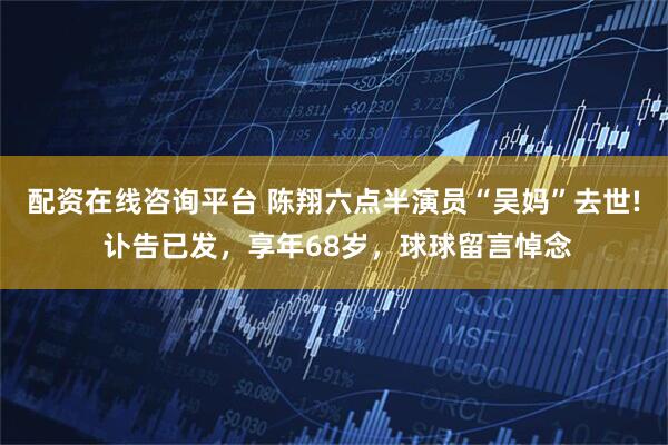 配资在线咨询平台 陈翔六点半演员“吴妈”去世! 讣告已发，享年68岁，球球留言悼念
