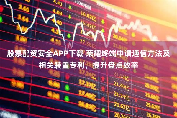 股票配资安全APP下载 荣耀终端申请通信方法及相关装置专利，提升盘点效率