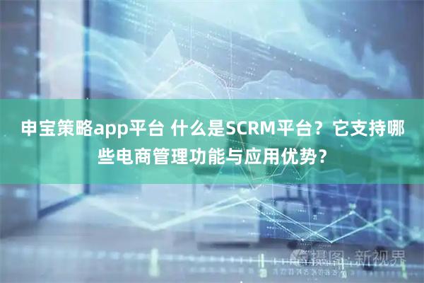 申宝策略app平台 什么是SCRM平台？它支持哪些电商管理功能与应用优势？