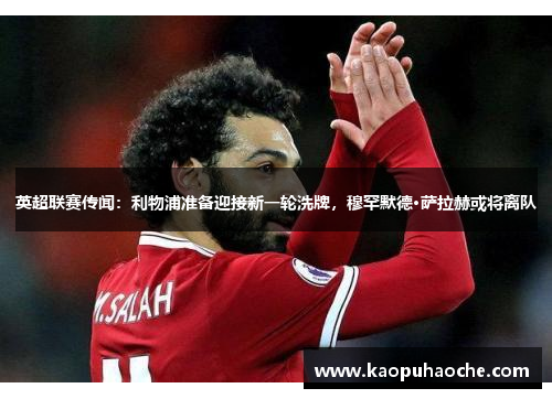 英超联赛传闻:利物浦准备迎接新一轮洗牌,穆罕默德·萨拉赫或将离队