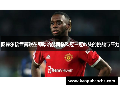 图赫尔接管曼联在即滕哈赫面临欧冠三冠教头的挑战与压力
