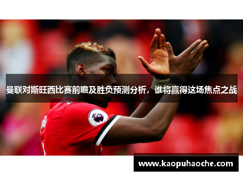 曼联对斯旺西比赛前瞻及胜负预测分析，谁将赢得这场焦点之战