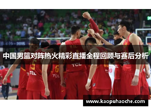 中国男篮对阵热火精彩直播全程回顾与赛后分析